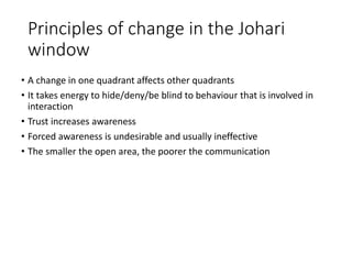 Principles of change in the Johari
window
• A change in one quadrant affects other quadrants
• It takes energy to hide/deny/be blind to behaviour that is involved in
interaction
• Trust increases awareness
• Forced awareness is undesirable and usually ineffective
• The smaller the open area, the poorer the communication
 
