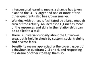 • Interpersonal learning means a change has taken
place so the Q1 is larger and one or more of the
other quadrants also has grown smaller.
• Working with others is facilitated by a large enough
area of free activity. An increased Q1 means more
of the resources and skills in the relationships can
be applied to a task.
• There is universal curiosity about the Unknown
area, but is held in check by custom, social training
and diverse fears.
• Sensitivity means appreciating the covert aspect of
behaviour, in quadrant 2, 3 and 4, and respecting
the desire of others to keep them so.
 