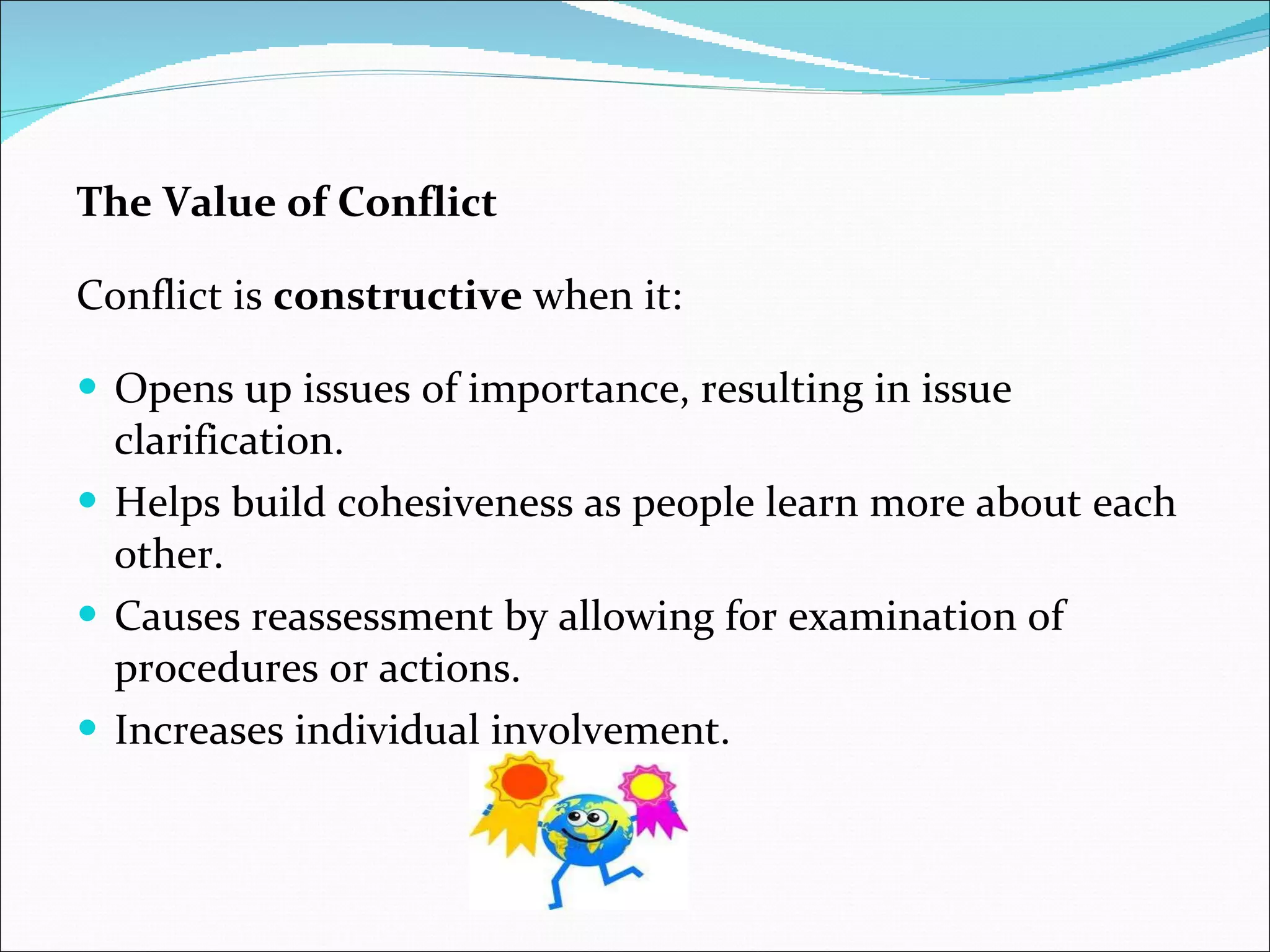 The Value of Conflict Conflict is  constructive  when it: Opens up issues of importance, resulting in issue clarification. Helps build cohesiveness as people learn more about each other. Causes reassessment by allowing for examination of procedures or actions. Increases individual involvement. 