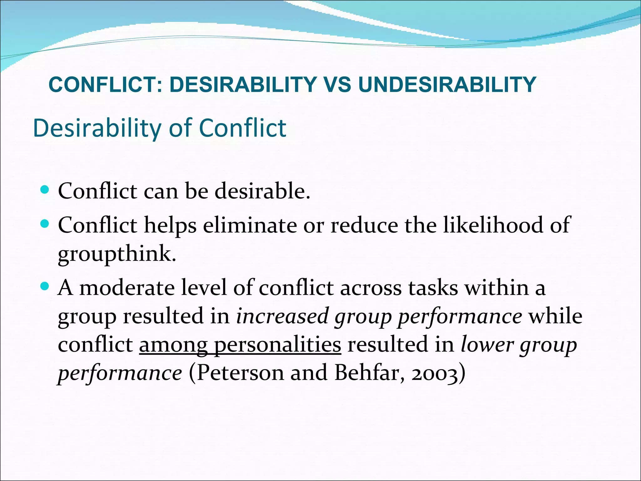 Desirability of Conflict Conflict can be desirable. Conflict helps eliminate or reduce the likelihood of groupthink. A moderate level of conflict across tasks within a group resulted in  increased group performance  while conflict  among personalities  resulted in  lower group performance  (Peterson and Behfar, 2003) CONFLICT: DESIRABILITY VS UNDESIRABILITY 