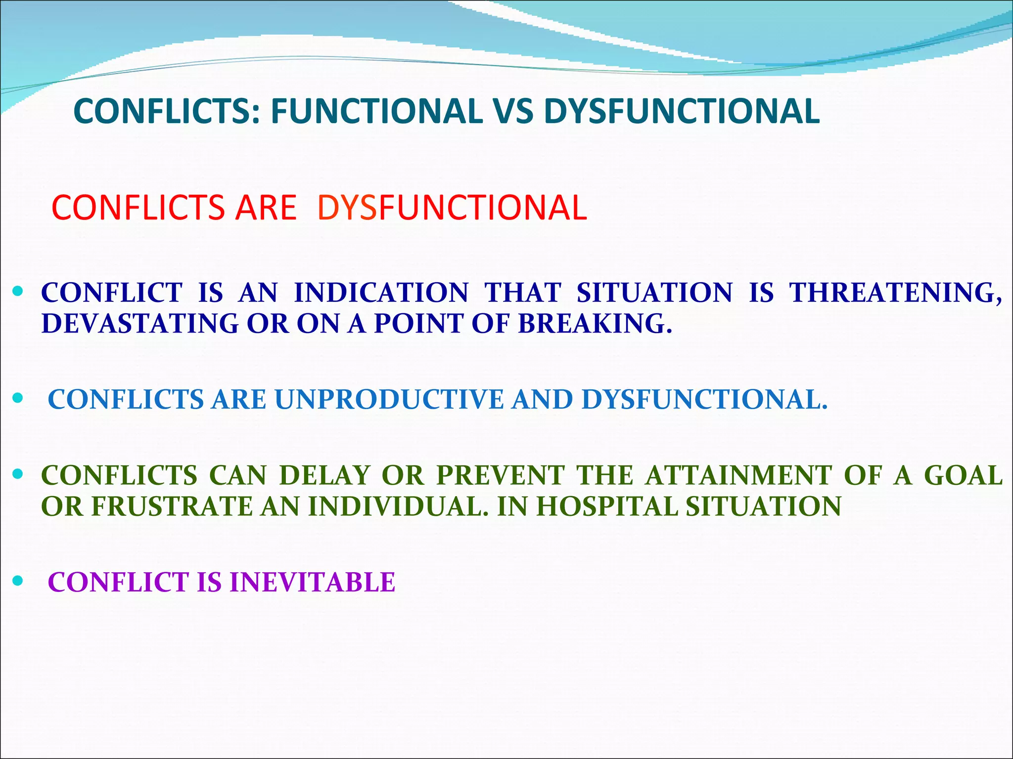 CONFLICTS ARE  DYS FUNCTIONAL CONFLICT IS AN INDICATION THAT SITUATION IS THREATENING, DEVASTATING OR ON A POINT OF BREAKING. CONFLICTS ARE UNPRODUCTIVE AND DYSFUNCTIONAL. CONFLICTS CAN DELAY OR PREVENT THE ATTAINMENT OF A GOAL OR FRUSTRATE AN INDIVIDUAL. IN HOSPITAL SITUATION CONFLICT IS INEVITABLE  CONFLICTS: FUNCTIONAL VS DYSFUNCTIONAL 