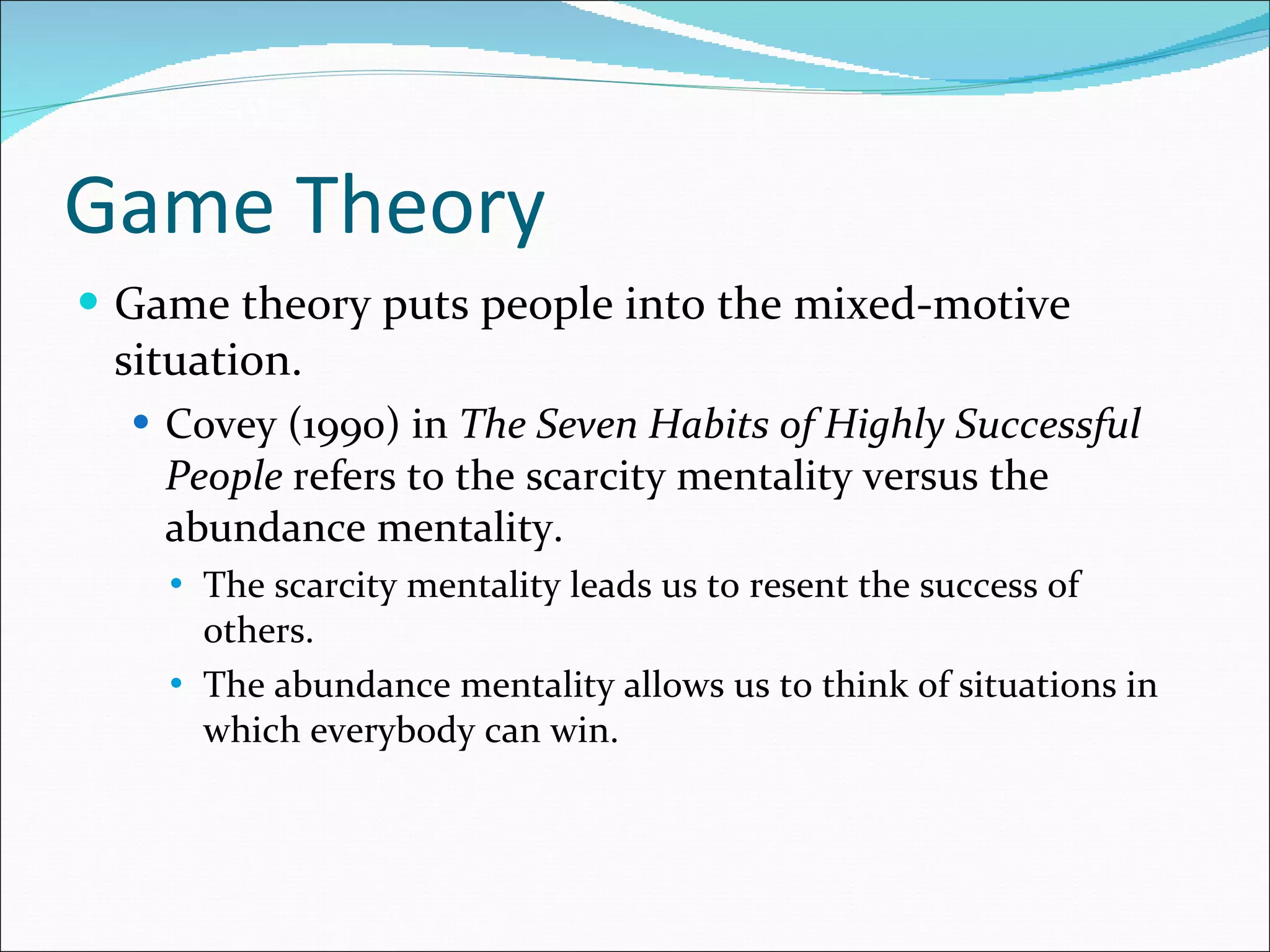 Game Theory Game theory puts people into the mixed-motive situation. Covey (1990) in  The Seven Habits of Highly Successful People  refers to the scarcity mentality versus the abundance mentality. The scarcity mentality leads us to resent the success of others. The abundance mentality allows us to think of situations in which everybody can win. 