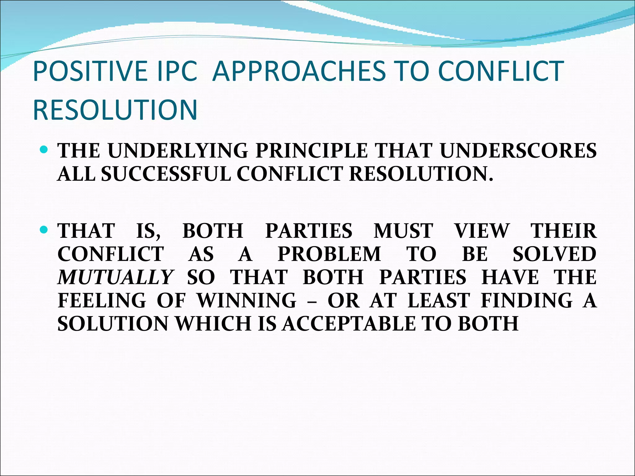 POSITIVE IPC  APPROACHES TO CONFLICT RESOLUTION  THE UNDERLYING PRINCIPLE THAT UNDERSCORES ALL SUCCESSFUL CONFLICT RESOLUTION.  THAT IS, BOTH PARTIES MUST VIEW THEIR CONFLICT AS A PROBLEM TO BE SOLVED  MUTUALLY  SO THAT BOTH PARTIES HAVE THE FEELING OF WINNING – OR AT LEAST FINDING A SOLUTION WHICH IS ACCEPTABLE TO BOTH  