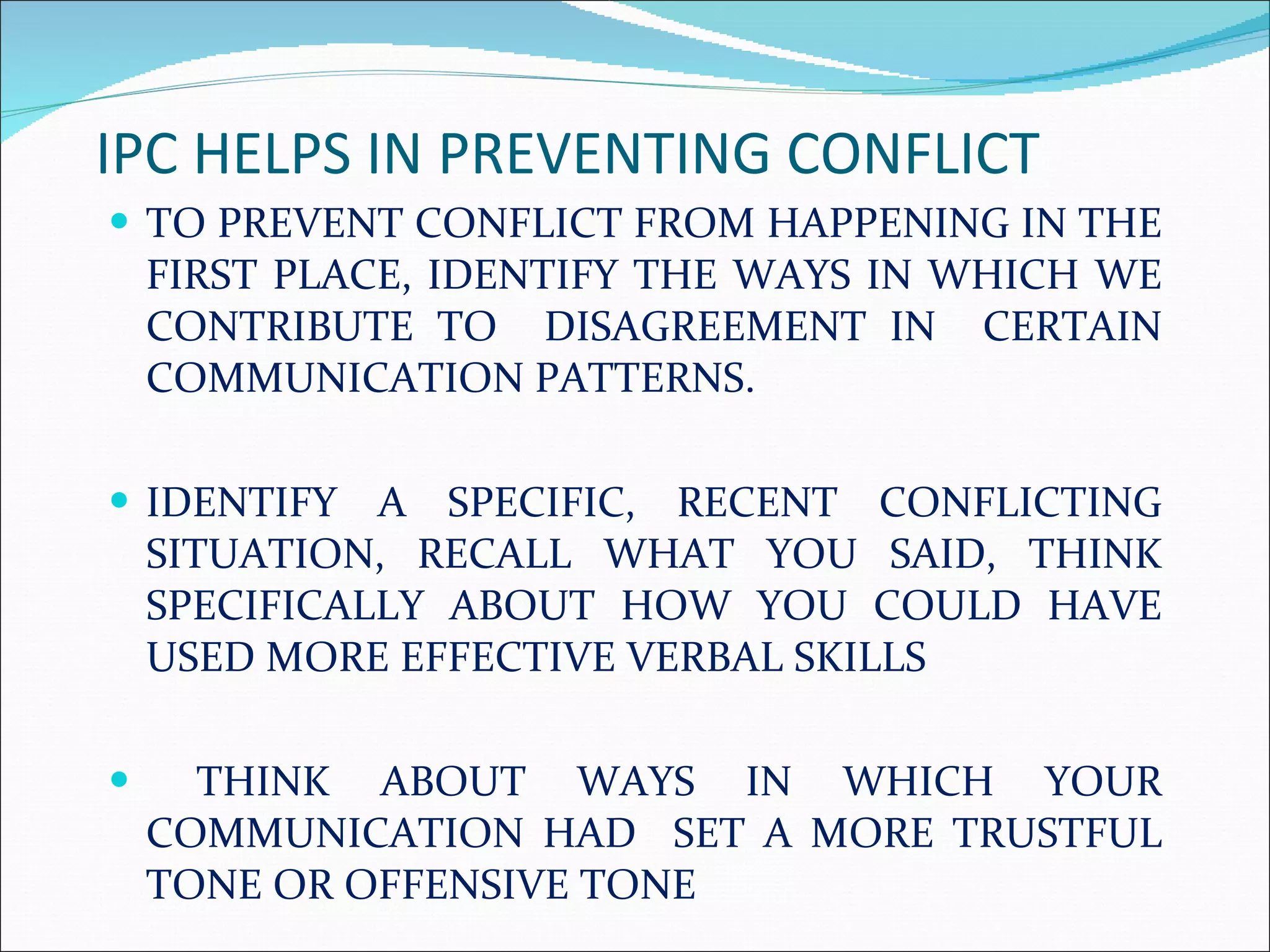 IPC HELPS IN PREVENTING CONFLICT  TO PREVENT CONFLICT FROM HAPPENING IN THE FIRST PLACE, IDENTIFY THE WAYS IN WHICH WE CONTRIBUTE TO  DISAGREEMENT IN  CERTAIN COMMUNICATION PATTERNS. IDENTIFY A SPECIFIC, RECENT CONFLICTING SITUATION, RECALL WHAT YOU SAID, THINK SPECIFICALLY ABOUT HOW YOU COULD HAVE USED MORE EFFECTIVE VERBAL SKILLS THINK ABOUT WAYS IN WHICH YOUR COMMUNICATION HAD  SET A MORE TRUSTFUL TONE OR OFFENSIVE TONE 