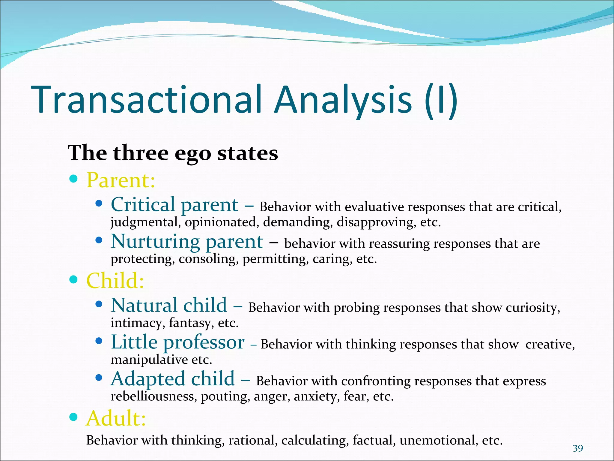 Transactional Analysis (I) The three ego states Parent: Critical parent   –   Behavior with evaluative responses that are critical, judgmental, opinionated, demanding, disapproving, etc. Nurturing parent  –  behavior with reassuring responses that are protecting, consoling, permitting, caring, etc.  Child: Natural child   –   Behavior with probing responses that show curiosity, intimacy, fantasy, etc. Little professor   –  Behavior with thinking responses that show  creative, manipulative etc. Adapted child   –   Behavior with confronting responses that express rebelliousness, pouting, anger, anxiety, fear, etc. Adult:  Behavior with thinking, rational, calculating, factual, unemotional, etc. 