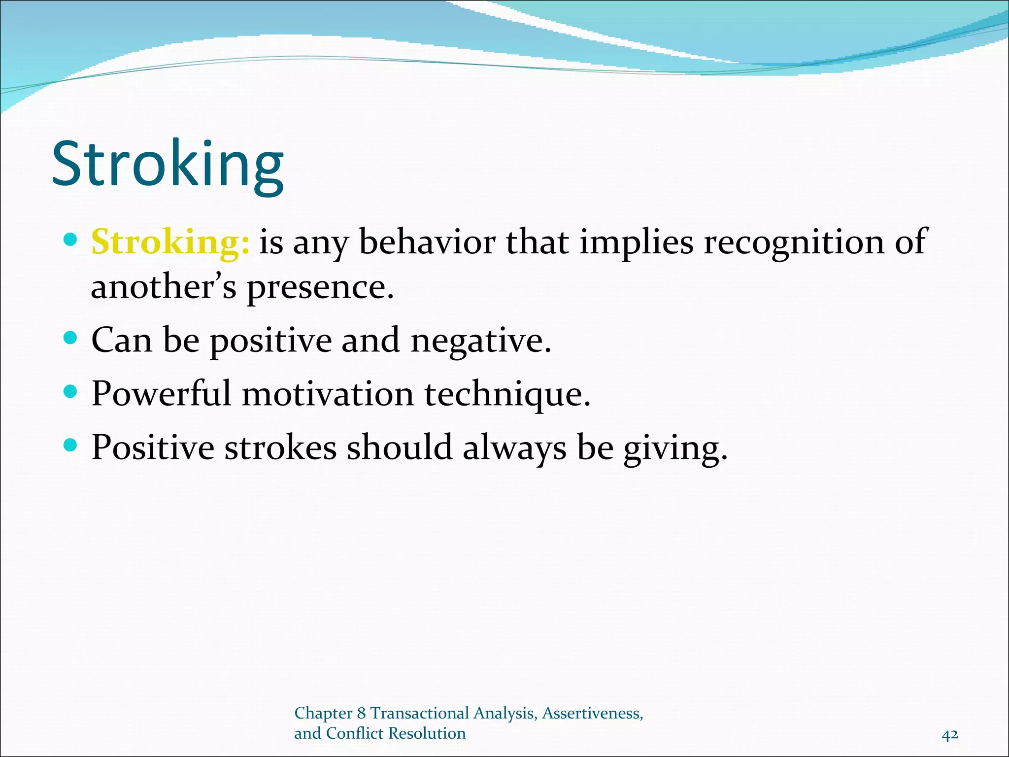 Stroking Stroking:  is any behavior that implies recognition of another’s presence. Can be positive and negative. Powerful motivation technique. Positive strokes should always be giving. Chapter 8 Transactional Analysis, Assertiveness, and Conflict Resolution 