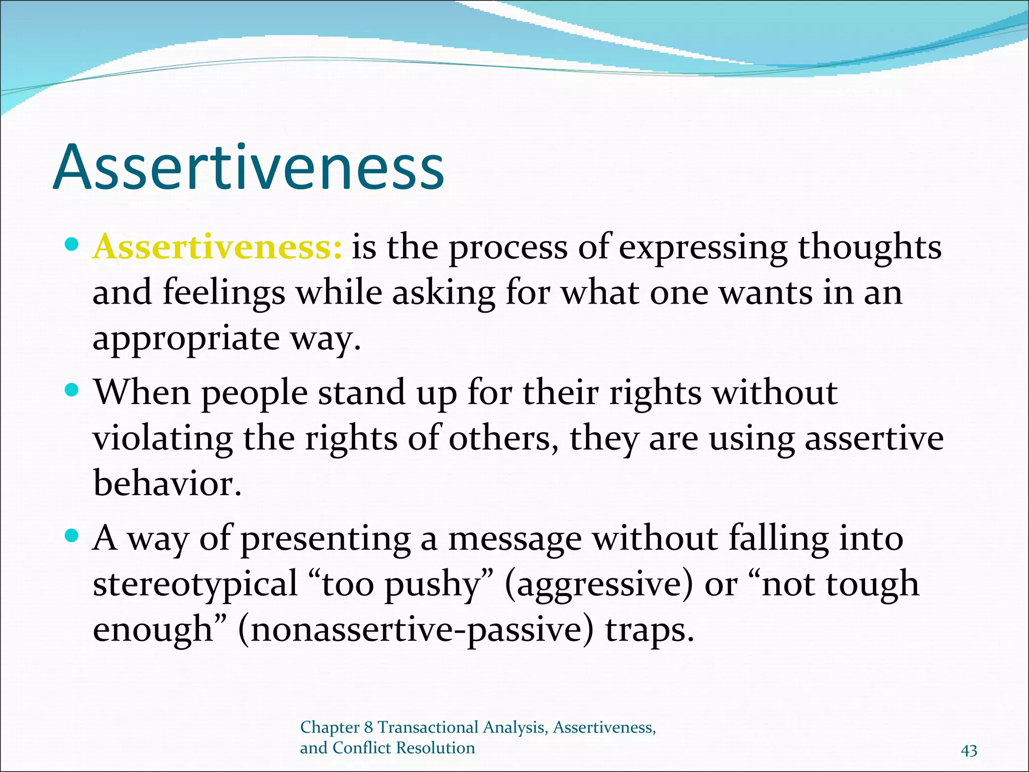 Assertiveness Assertiveness:  is the process of expressing thoughts and feelings while asking for what one wants in an appropriate way. When people stand up for their rights without violating the rights of others, they are using assertive behavior. A way of presenting a message without falling into stereotypical “too pushy” (aggressive) or “not tough enough” (nonassertive-passive) traps. Chapter 8 Transactional Analysis, Assertiveness, and Conflict Resolution 