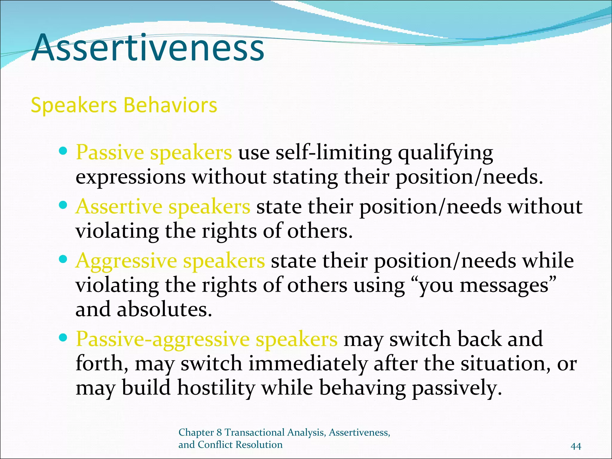 Assertiveness  Speakers Behaviors   Passive speakers  use self-limiting qualifying expressions without stating their position/needs. Assertive speakers  state their position/needs without violating the rights of others. Aggressive speakers  state their position/needs while violating the rights of others using “you messages” and absolutes. Passive-aggressive speakers  may switch back and forth, may switch immediately after the situation, or may build hostility while behaving passively. Chapter 8 Transactional Analysis, Assertiveness, and Conflict Resolution 