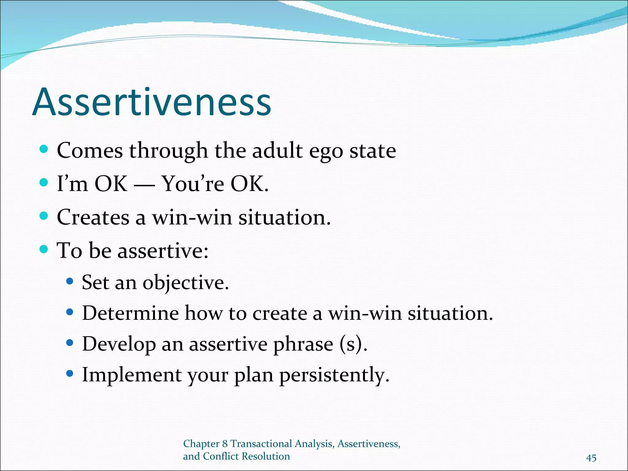 Assertiveness Comes through the adult ego state I’m OK — You’re OK. Creates a win-win situation. To be assertive: Set an objective. Determine how to create a win-win situation. Develop an assertive phrase (s). Implement your plan persistently. Chapter 8 Transactional Analysis, Assertiveness, and Conflict Resolution 