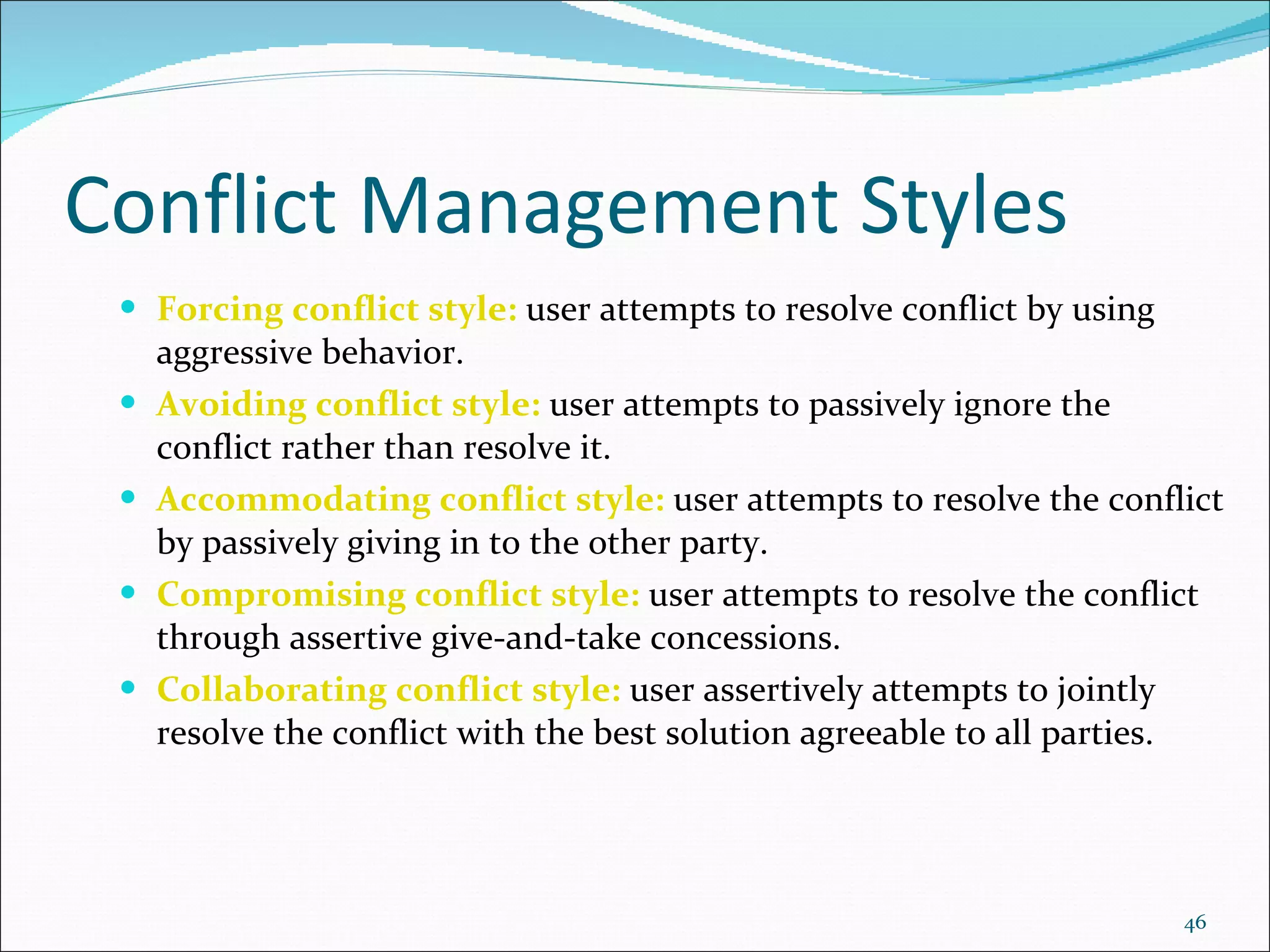 Conflict Management Styles Forcing conflict style:  user attempts to resolve conflict by using aggressive behavior. Avoiding conflict style:  user attempts to passively ignore the conflict rather than resolve it. Accommodating conflict style:  user attempts to resolve the conflict by passively giving in to the other party. Compromising conflict style:  user attempts to resolve the conflict through assertive give-and-take concessions. Collaborating conflict style:  user assertively attempts to jointly resolve the conflict with the best solution agreeable to all parties. 