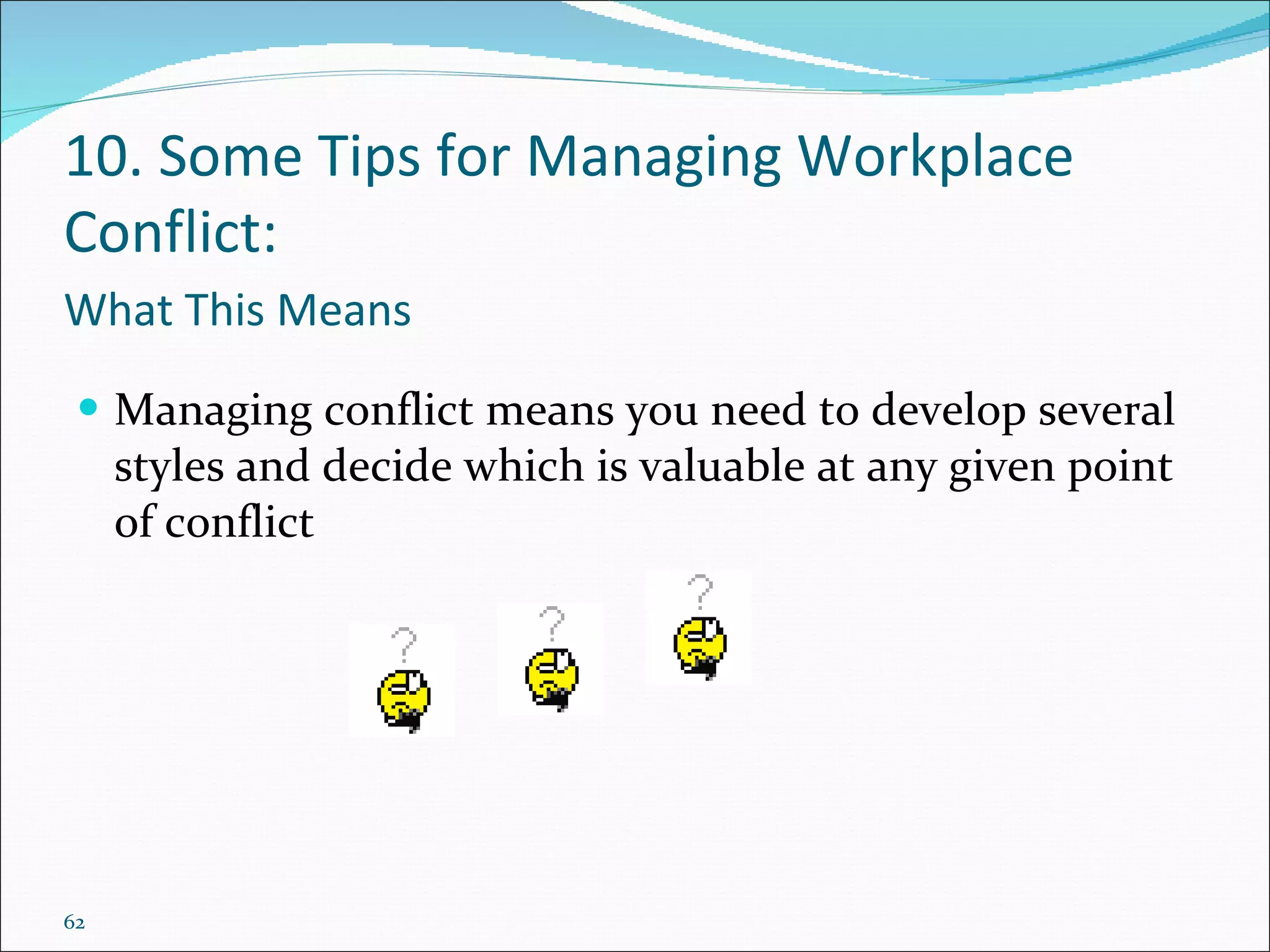 What This Means Managing conflict means you need to develop several styles and decide which is valuable at any given point of conflict 10. Some Tips for Managing Workplace Conflict: 
