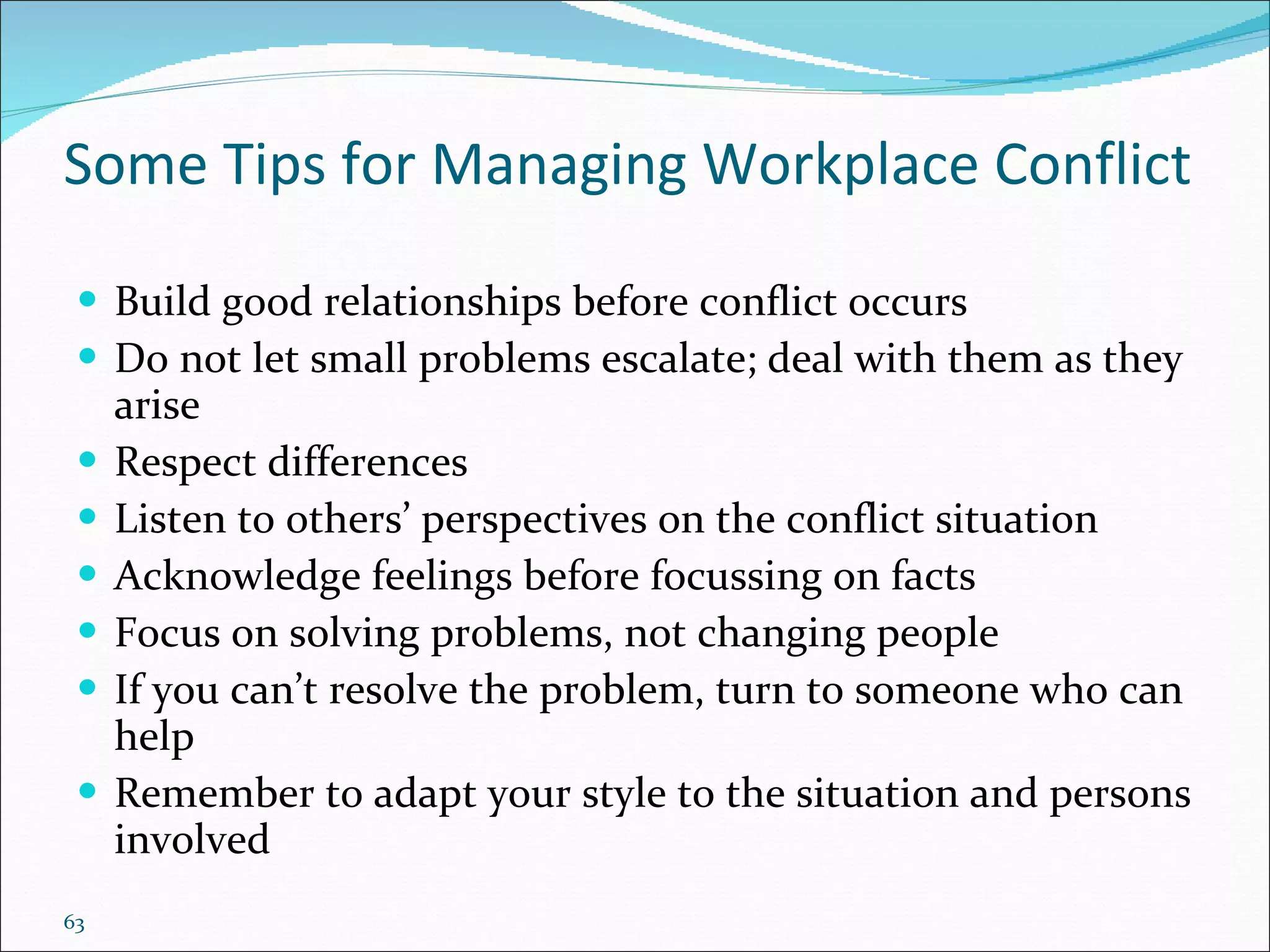 Some Tips for Managing Workplace Conflict Build good relationships before conflict occurs Do not let small problems escalate; deal with them as they arise Respect differences Listen to others’ perspectives on the conflict situation Acknowledge feelings before focus s ing on facts Focus on solving problems, not changing people If you can’t resolve the problem, turn to someone who can help Remember to adapt your style to the situation and persons involved  