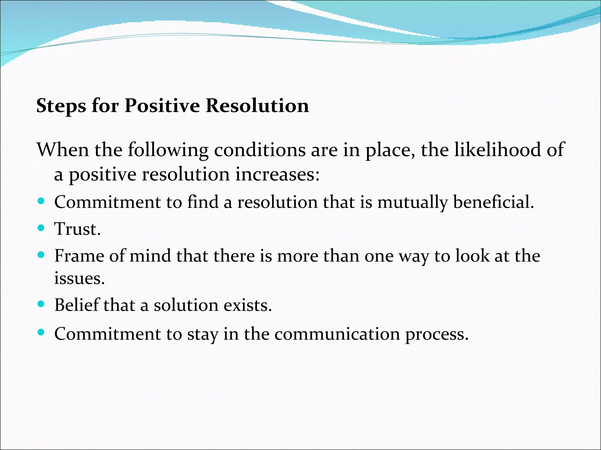 Steps for Positive Resolution When the following conditions are in place, the likelihood of a positive resolution increases: Commitment to find a resolution that is mutually beneficial. Trust. Frame of mind that there is more than one way to look at the issues. Belief that a solution exists. Commitment to stay in the communication process . 