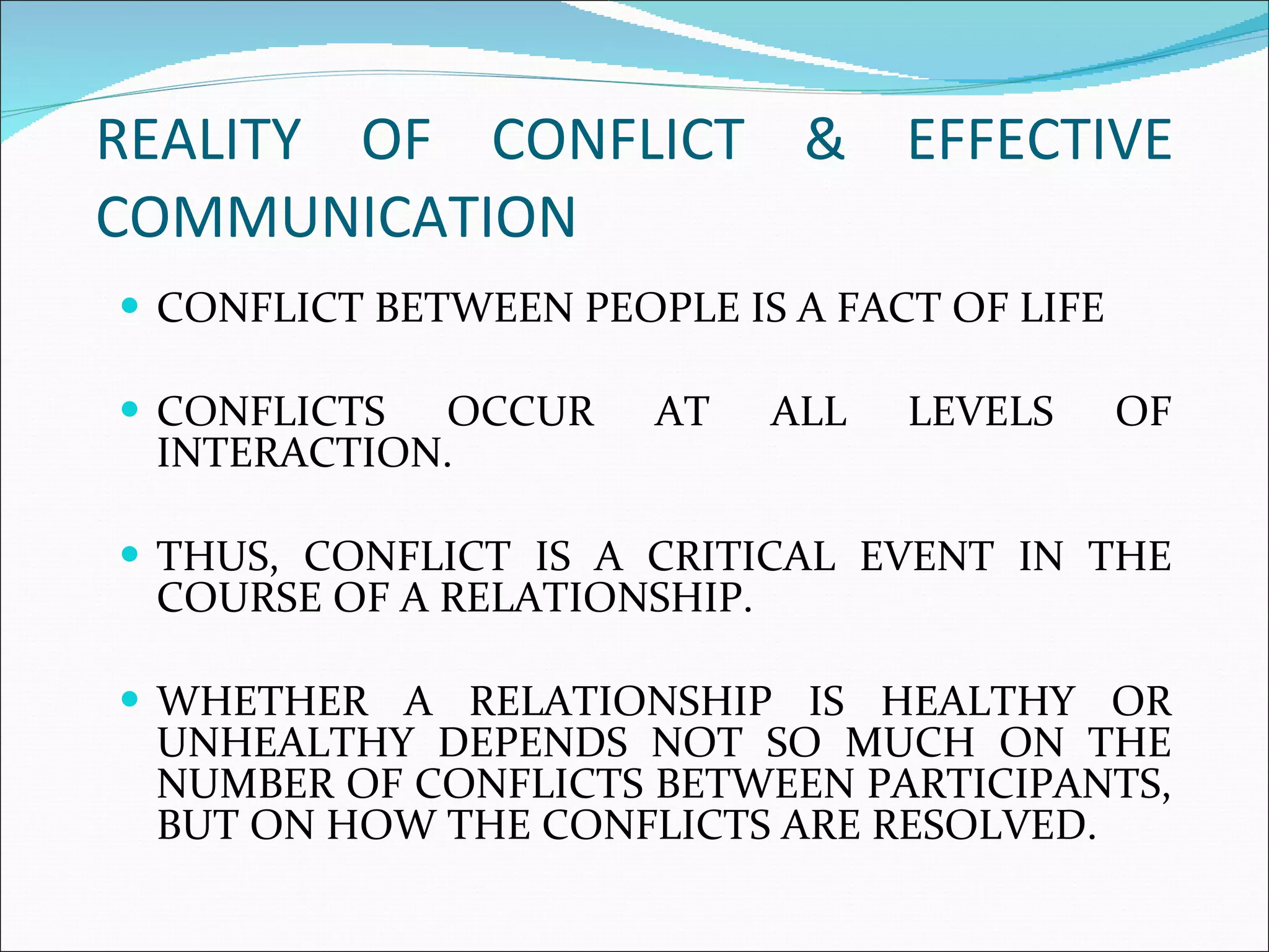 REALITY OF CONFLICT & EFFECTIVE COMMUNICATION  CONFLICT BETWEEN PEOPLE IS A FACT OF LIFE CONFLICTS OCCUR AT ALL LEVELS OF INTERACTION.  THUS, CONFLICT IS A CRITICAL EVENT IN THE COURSE OF A RELATIONSHIP.  WHETHER A RELATIONSHIP IS HEALTHY OR UNHEALTHY DEPENDS NOT SO MUCH ON THE NUMBER OF CONFLICTS BETWEEN PARTICIPANTS, BUT ON HOW THE CONFLICTS ARE RESOLVED.  