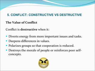 The Value of Conflict Conflict is  destructive  when it: Diverts energy from more important issues and tasks. Deepens differences in values. Polarizes groups so that cooperation is reduced. Destroys the morale of people or reinforces poor self-concepts. 5. CONFLICT: CONSTRUCTIVE VS DESTRUCTIVE 