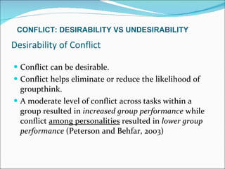 Desirability of Conflict Conflict can be desirable. Conflict helps eliminate or reduce the likelihood of groupthink. A moderate level of conflict across tasks within a group resulted in  increased group performance  while conflict  among personalities  resulted in  lower group performance  (Peterson and Behfar, 2003) CONFLICT: DESIRABILITY VS UNDESIRABILITY 