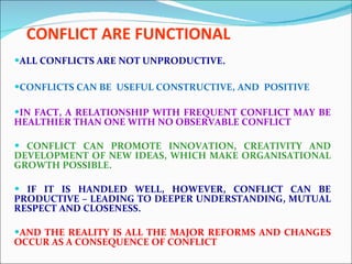 CONFLICT ARE FUNCTIONAL ALL CONFLICTS ARE NOT UNPRODUCTIVE. CONFLICTS CAN BE  USEFUL CONSTRUCTIVE, AND  POSITIVE IN FACT, A RELATIONSHIP WITH FREQUENT CONFLICT MAY BE HEALTHIER THAN ONE WITH NO OBSERVABLE CONFLICT CONFLICT CAN PROMOTE INNOVATION, CREATIVITY AND DEVELOPMENT OF NEW IDEAS, WHICH MAKE ORGANISATIONAL GROWTH POSSIBLE. IF IT IS HANDLED WELL, HOWEVER, CONFLICT CAN BE PRODUCTIVE – LEADING TO DEEPER UNDERSTANDING, MUTUAL RESPECT AND CLOSENESS.  AND THE REALITY IS ALL THE MAJOR REFORMS AND CHANGES OCCUR AS A CONSEQUENCE OF CONFLICT 