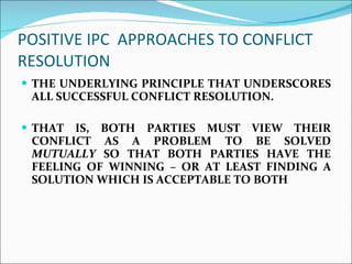 POSITIVE IPC  APPROACHES TO CONFLICT RESOLUTION  THE UNDERLYING PRINCIPLE THAT UNDERSCORES ALL SUCCESSFUL CONFLICT RESOLUTION.  THAT IS, BOTH PARTIES MUST VIEW THEIR CONFLICT AS A PROBLEM TO BE SOLVED  MUTUALLY  SO THAT BOTH PARTIES HAVE THE FEELING OF WINNING – OR AT LEAST FINDING A SOLUTION WHICH IS ACCEPTABLE TO BOTH  