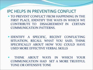 IPC HELPS IN PREVENTING CONFLICT  TO PREVENT CONFLICT FROM HAPPENING IN THE FIRST PLACE, IDENTIFY THE WAYS IN WHICH WE CONTRIBUTE TO  DISAGREEMENT IN  CERTAIN COMMUNICATION PATTERNS. IDENTIFY A SPECIFIC, RECENT CONFLICTING SITUATION, RECALL WHAT YOU SAID, THINK SPECIFICALLY ABOUT HOW YOU COULD HAVE USED MORE EFFECTIVE VERBAL SKILLS THINK ABOUT WAYS IN WHICH YOUR COMMUNICATION HAD  SET A MORE TRUSTFUL TONE OR OFFENSIVE TONE 