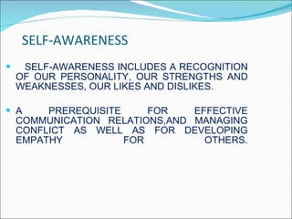 SELF-AWARENESS SELF-AWARENESS INCLUDES A RECOGNITION OF OUR PERSONALITY, OUR STRENGTHS AND WEAKNESSES, OUR LIKES AND DISLIKES. A PREREQUISITE FOR EFFECTIVE COMMUNICATION RELATIONS,AND MANAGING CONFLICT AS WELL AS FOR DEVELOPING EMPATHY FOR OTHERS. 