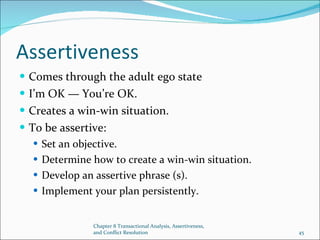 Assertiveness Comes through the adult ego state I’m OK — You’re OK. Creates a win-win situation. To be assertive: Set an objective. Determine how to create a win-win situation. Develop an assertive phrase (s). Implement your plan persistently. Chapter 8 Transactional Analysis, Assertiveness, and Conflict Resolution 