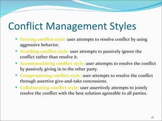 Conflict Management Styles Forcing conflict style:  user attempts to resolve conflict by using aggressive behavior. Avoiding conflict style:  user attempts to passively ignore the conflict rather than resolve it. Accommodating conflict style:  user attempts to resolve the conflict by passively giving in to the other party. Compromising conflict style:  user attempts to resolve the conflict through assertive give-and-take concessions. Collaborating conflict style:  user assertively attempts to jointly resolve the conflict with the best solution agreeable to all parties. 