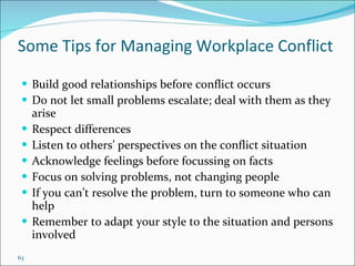 Some Tips for Managing Workplace Conflict Build good relationships before conflict occurs Do not let small problems escalate; deal with them as they arise Respect differences Listen to others’ perspectives on the conflict situation Acknowledge feelings before focus s ing on facts Focus on solving problems, not changing people If you can’t resolve the problem, turn to someone who can help Remember to adapt your style to the situation and persons involved  