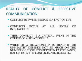 REALITY OF CONFLICT & EFFECTIVE COMMUNICATION  CONFLICT BETWEEN PEOPLE IS A FACT OF LIFE CONFLICTS OCCUR AT ALL LEVELS OF INTERACTION.  THUS, CONFLICT IS A CRITICAL EVENT IN THE COURSE OF A RELATIONSHIP.  WHETHER A RELATIONSHIP IS HEALTHY OR UNHEALTHY DEPENDS NOT SO MUCH ON THE NUMBER OF CONFLICTS BETWEEN PARTICIPANTS, BUT ON HOW THE CONFLICTS ARE RESOLVED.  