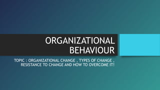 ORGANIZATIONAL
BEHAVIOUR
TOPIC : ORGANIZATIONAL CHANGE , TYPES OF CHANGE ,
RESISTANCE TO CHANGE AND HOW TO OVERCOME IT!
 