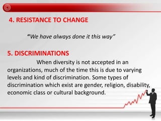 4. RESISTANCE TO CHANGE
“We have always done it this way”
5. DISCRIMINATIONS
When diversity is not accepted in an
organizations, much of the time this is due to varying
levels and kind of discrimination. Some types of
discrimination which exist are gender, religion, disability,
economic class or cultural background.
 
