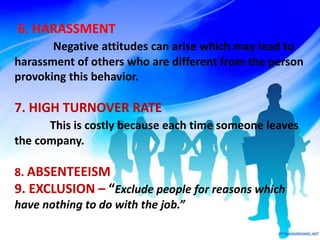 6. HARASSMENT
Negative attitudes can arise which may lead to
harassment of others who are different from the person
provoking this behavior.
7. HIGH TURNOVER RATE
This is costly because each time someone leaves
the company.
8. ABSENTEEISM
9. EXCLUSION – “Exclude people for reasons which
have nothing to do with the job.”
 