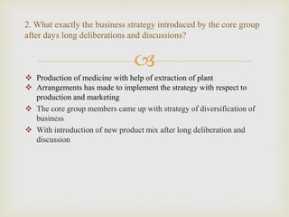 
 Production of medicine with help of extraction of plant
 Arrangements has made to implement the strategy with respect to
production and marketing
 The core group members came up with strategy of diversification of
business
 With introduction of new product mix after long deliberation and
discussion
2. What exactly the business strategy introduced by the core group
after days long deliberations and discussions?
 