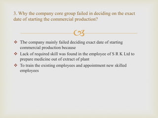 
 The company mainly failed deciding exact date of starting
commercial production because
 Lack of required skill was found in the employee of S R K Ltd to
prepare medicine out of extract of plant
 To train the existing employees and appointment new skilled
employees
3. Why the company core group failed in deciding on the exact
date of starting the commercial production?
 
