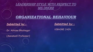 LEADERSHIP STYLE WITH RESPECT TO
MS DHONI
ORGANIZATIONAL BEHAVIOUR
Submitted to:-
Dr. Ashima Bhatnagar
(Assistant Professor)
Submitted by:-
VIBHORE JAIN
 