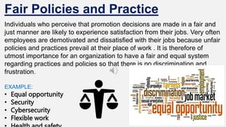 Fair Policies and Practice
Individuals who perceive that promotion decisions are made in a fair and
just manner are likely to experience satisfaction from their jobs. Very often
employees are demotivated and dissatisfied with their jobs because unfair
policies and practices prevail at their place of work . It is therefore of
utmost importance for an organization to have a fair and equal system
regarding practices and policies so that there is no discrimination and
frustration.
EXAMPLE:
• Equal opportunity
• Security
• Cybersecurity
• Flexible work
 