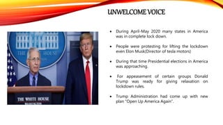UNWELCOME VOICE
 During April-May 2020 many states in America
was in complete lock down.
 People were protesting for lifting the lockdown
even Elon Musk(Director of tesla motors)
 During that time Presidential elections in America
was approaching.
 For appeasement of certain groups Donald
Trump was ready for giving relaxation on
lockdown rules.
 Trump Administration had come up with new
plan “Open Up America Again”.
 