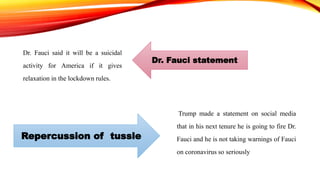 Dr. Fauci said it will be a suicidal
activity for America if it gives
relaxation in the lockdown rules.
Trump made a statement on social media
that in his next tenure he is going to fire Dr.
Fauci and he is not taking warnings of Fauci
on coronavirus so seriously
Dr. Fauci statement
Repercussion of tussle
 