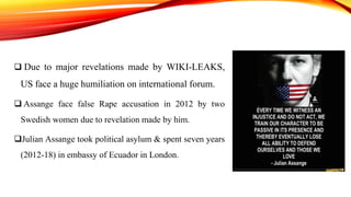  Due to major revelations made by WIKI-LEAKS,
US face a huge humiliation on international forum.
 Assange face false Rape accusation in 2012 by two
Swedish women due to revelation made by him.
Julian Assange took political asylum & spent seven years
(2012-18) in embassy of Ecuador in London.
 