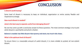 CONCLUSION
Is dissent worth having?
Some level of dissent is necessary to keep an individual, organization or entire society flexible and
responsive to change.
How much dissent is needed?
what is the best way to separate useful from damaging dissent?
No one has come up with a conclusive answer to these questions. The most common strategy is try to pick
which dissent is worthwhile and which is foolish.
Balance is needed: too little dissent risks tyranny and stasis; too much risks chaos.
What is the optimum level of dissent?
To ensure there is a reasonable amount of useful dissent, it is more reliable to protect all non-violent
dissent.
 