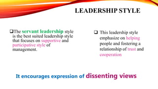 LEADERSHIP STYLE
The servant leadership style
is the best suited leadership style
that focuses on supportive and
participative style of
management.
 This leadership style
emphasize on helping
people and fostering a
relationship of trust and
cooperation
It encourages expression of dissenting views
 