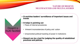 NATURE OF DISSENT:
MULTIFACETED AND MULTI-LAYERED
Dissent is
multi-faceted
• It enriches leaders’ surveillance of important issues and
trends
• It helps in pointing out
• Flaws of internal procedures
• Inherent inconsistencies of policy and action
• Unwarranted political hoarding of power in institutions
• Dissent can be a tool for judging the quality of established
practices and policies.
 