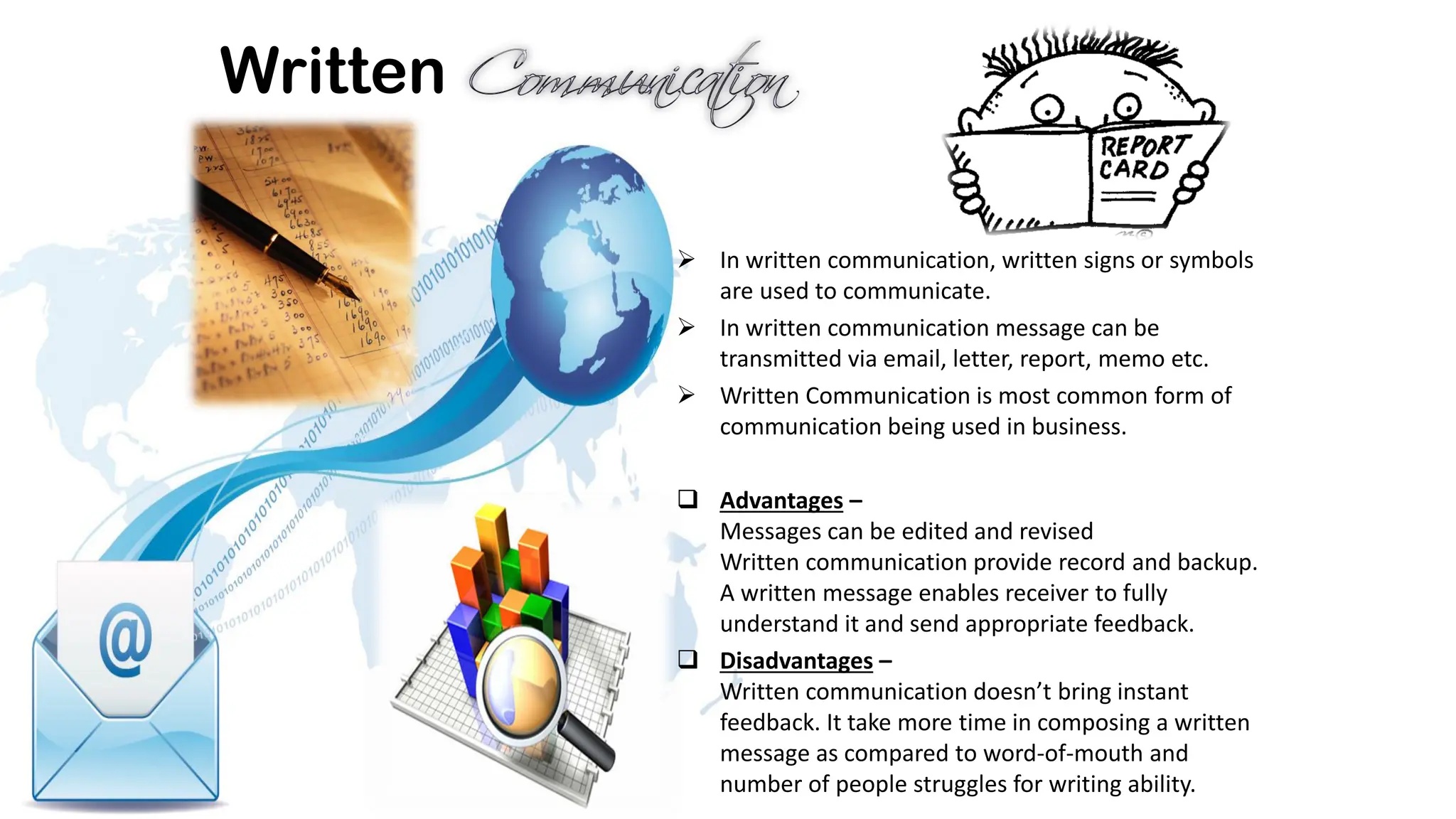 Written
➢ In written communication, written signs or symbols
are used to communicate.
➢ In written communication message can be
transmitted via email, letter, report, memo etc.
➢ Written Communication is most common form of
communication being used in business.
❑ Advantages –
Messages can be edited and revised
Written communication provide record and backup.
A written message enables receiver to fully
understand it and send appropriate feedback.
❑ Disadvantages –
Written communication doesn’t bring instant
feedback. It take more time in composing a written
message as compared to word-of-mouth and
number of people struggles for writing ability.
 