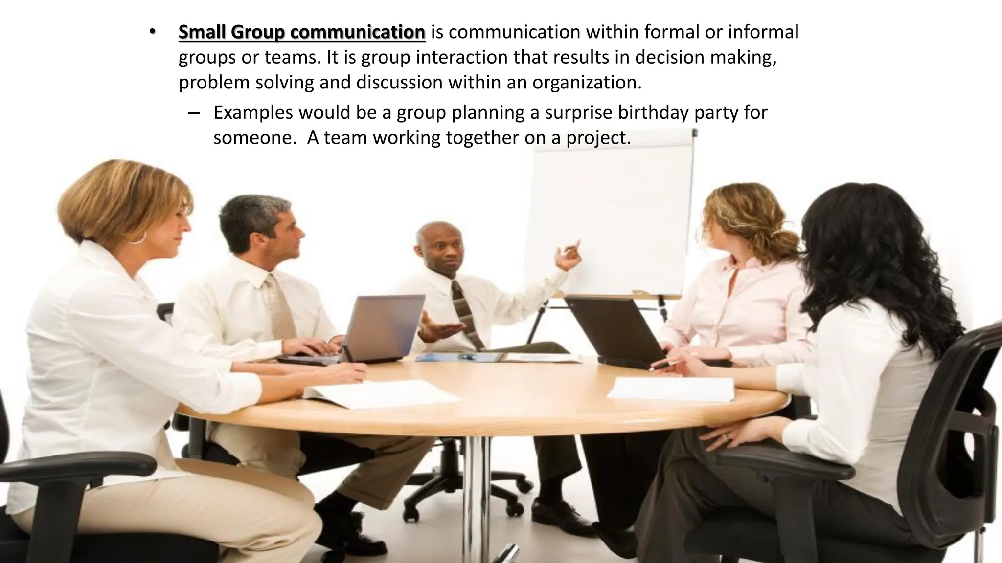 • Small Group communication is communication within formal or informal
groups or teams. It is group interaction that results in decision making,
problem solving and discussion within an organization.
– Examples would be a group planning a surprise birthday party for
someone. A team working together on a project.
 