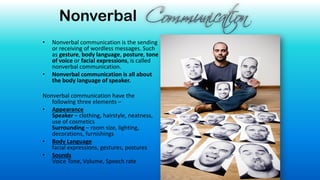 Nonverbal
• Nonverbal communication is the sending
or receiving of wordless messages. Such
as gesture, body language, posture, tone
of voice or facial expressions, is called
nonverbal communication.
• Nonverbal communication is all about
the body language of speaker.
Nonverbal communication have the
following three elements –
• Appearance
Speaker – clothing, hairstyle, neatness,
use of cosmetics
Surrounding – room size, lighting,
decorations, furnishings
• Body Language
facial expressions, gestures, postures
• Sounds
Voice Tone, Volume, Speech rate
 