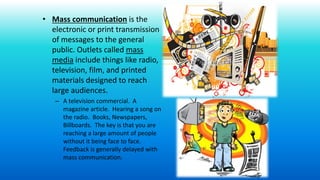 • Mass communication is the
electronic or print transmission
of messages to the general
public. Outlets called mass
media include things like radio,
television, film, and printed
materials designed to reach
large audiences.
– A television commercial. A
magazine article. Hearing a song on
the radio. Books, Newspapers,
Billboards. The key is that you are
reaching a large amount of people
without it being face to face.
Feedback is generally delayed with
mass communication.
 
