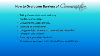 How to Overcome Barriers of
• Taking the receiver more seriously
• Crystal clear message
• Delivering messages skilfully
• Focusing on the receiver
• Using multiple channels to communicate instead of
relying on one channel
• Ensuring appropriate feedback
• Be aware of your own state of mind/emotions/attitude
 
