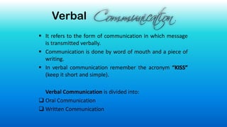 Verbal
▪ It refers to the form of communication in which message
is transmitted verbally.
▪ Communication is done by word of mouth and a piece of
writing.
▪ In verbal communication remember the acronym “KISS”
(keep it short and simple).
Verbal Communication is divided into:
❑ Oral Communication
❑ Written Communication
 