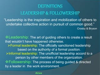 “Leadership is the inspiration and mobilization of others to
undertake collective action in pursuit of common good.”
Crosby & Bryson
Leadership: The art of guiding others to create a result
that wouldn’t have happened otherwise.
Formal leadership: The officially sanctioned leadership
based on the authority of a formal position.
Informal leadership: The unofficial leadership accord to a
person by other members of the organization.
Followership: The process of being guided & directed
by a leader in the work environment.
Ainee
 