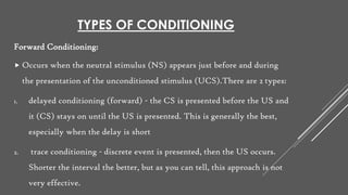 TYPES OF CONDITIONING
Forward Conditioning:
 Occurs when the neutral stimulus (NS) appears just before and during
the presentation of the unconditioned stimulus (UCS).There are 2 types:
1. delayed conditioning (forward) - the CS is presented before the US and
it (CS) stays on until the US is presented. This is generally the best,
especially when the delay is short
2. trace conditioning - discrete event is presented, then the US occurs.
Shorter the interval the better, but as you can tell, this approach is not
very effective.
 