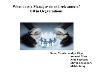What does a Manager do and relevance of
OB in Organizations
Group Members- Aliya Khan
Animesh Minz
Neha Sheokand
Mayur Chaudhary
Mohd. Tariq
 